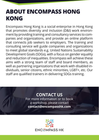 ABOUT ENCOMPASS HONG
KONG
Encompass Hong Kong is a social enterprise in Hong KongEncompass Hong Kong is a social enterprise in Hong Kong
that promotes diversity and inclusion (D&I) work environ-
ment by providing training and consultancy services to com-
panies and organizations, and provide an online platform
that connects job seekers to employers. The training and
consulting service will guide companies and organizations
to meet global standards e.g. United Nations Sustainability
Development Goals (SDGs), with a focus on gender equality
and reduction of inequalities. Encompass will achieve these
aims with a strong team of staﬀ and board members, as
well as partnering organizations that work with disabled in-
dividuals, senior citizens, ethnic minorities, LGBT+, etc. Our
staﬀ are qualiﬁed trainers in delivering SDGs training.
CONTACT US
For more information or to book
a workshop, please contact
contact@encompasshk.com
 