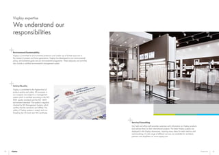 34 35Expertise
Environment/Sustainability
Visplay is committed to environmental protection and careful use of limited resources in
the interest of present and future generations. Visplay has developed its own environmental
policy, environmental goals and an environmental programme. These measures and activities
also include a certified environmental management system.
Safety/Quality
Visplay is committed to the highest level of
product quality and safety. All processes in
our company are subject to a management
system which is certified according to the ISO
9001 quality standard and the ISO 14001
environment standard. The system is regularly
checked by BSI Management Systems which
certifies that the standards are fulfilled. The
safety of Visplay systems is tested, and con-
firmed by the GS mark and VDE certificate.
Service/Consulting
Our field and office staff provides customers with information on Visplay products
and advises them on their international projects. The latest Visplay systems are
displayed in the Visplay showrooms, inspiring many ideas for retail interiors and
merchandising. A wide range of different services are available for architects,
planners and shopfitters on www.visplay.com.
Visplay expertise
We understand our
responsibilities
 