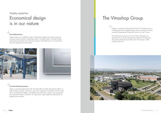 36 37
The Vitrashop Group
The Vitrashop Group
Visplay is a company of the Vitrashop Group. The Vitrashop Group is
a leading international shopfitting group whose companies have been
successfully designing and fitting retail interiors for over 75 years.
The Vitrashop Group shares its roots with Vitra. Both groups of
companies have a strong understanding of design and architecture.
The company buildings are located on the Vitra campus in Weil
am Rhein, Germany.
Cost-effectiveness
Visplay systems are cost-effective systems. High-quality materials and proven production
processes produce resistant, long-lasting products. Cost-effectiveness is achieved through
professional procurement and production processes. We benefit from our own production
sites and a global procurement system.
An international presence
Visplay is present throughout the world. The head office of Visplay International GmbH is in
Weil am Rhein, Germany. We have our own sales companies in Switzerland, the UK, France,
Spain, the Netherlands, Belgium, the Middle East and the USA. Visplay is also represented
by a worldwide network of partners. This organisation makes Visplay the ideal partner for
globally-active customers.
Visplay expertise
Economical design
is in our nature
 