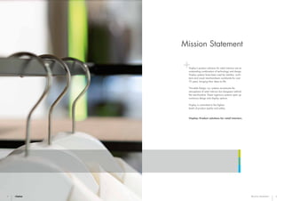 4 5Mission Statement
Visplay’s product solutions for retail interiors are an
outstanding combination of technology and design.
Visplay systems have been used by retailers, archi-
tects and visual merchandisers worldwide for over
75 years, bringing their ideas to life.
®
Invisible Design: our systems accentuate the
atmosphere of retail interiors but disappear behind
the merchandise. These ingenious systems open up
numerous design and display options.
Visplay is committed to the highest
levels of product quality and safety.
Visplay: Product solutions for retail interiors.
Mission Statement
 