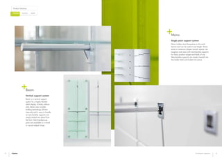 Bespoke
Product Solutions
CustomisedCatalogue
12 13Catalogue segment
Beam
Vertical support system
Beam is a vertical support
system for a highly flexible
retail display. Entirely without
slots, Beam uses invisible
holding technology (50 mm
intervals) and is easy to handle
as merchandise supports are
simply locked into place from
the front. Merchandise sup-
ports are available in a round
or square-edged range.
Mono
Single point support system
Mono holders lend themselves to the archi-
tecture and can be used at any height. Mono
exists in numerous shapes (round, square, rec-
tangular) and sizes with merchandise supports
for many product ranges and fields of use.
Merchandise supports are simply inserted into
the holder latch and locked into place.
 
