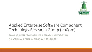 Applied Enterprise Software Component
Technology Research Group (enCom)
TOWARDS EFFECTIVE APPLIED RESEARCH @FCIT@KAU
DR WAJDI ALJIDIABI & DR ADNAN M. ALBAR
 