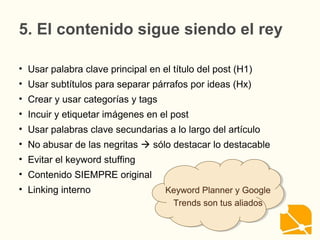 5. El contenido sigue siendo el rey
• Usar palabra clave principal en el título del post (H1)
• Usar subtítulos para separar párrafos por ideas (Hx)
• Crear y usar categorías y tags
• Incuir y etiquetar imágenes en el post
• Usar palabras clave secundarias a lo largo del artículo
• No abusar de las negritas  sólo destacar lo destacable
• Evitar el keyword stuffing
• Contenido SIEMPRE original
• Linking interno Keyword Planner y Google
Trends son tus aliados
Keyword Planner y Google
Trends son tus aliados
 