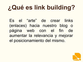 ¿Qué es link building?
Es el “arte” de crear links
(enlaces) hacia nuestro blog o
página web con el fin de
aumentar la relevancia y mejorar
el posicionamiento del mismo.
 