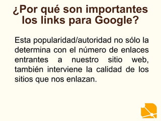 ¿Por qué son importantes
los links para Google?
Esta popularidad/autoridad no sólo la
determina con el número de enlaces
entrantes a nuestro sitio web,
también interviene la calidad de los
sitios que nos enlazan.
 