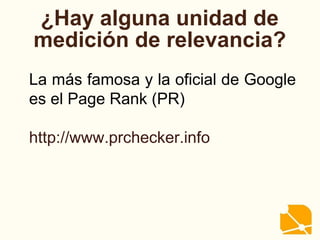 ¿Hay alguna unidad de
medición de relevancia?
La más famosa y la oficial de Google
es el Page Rank (PR)
http://www.prchecker.info
 