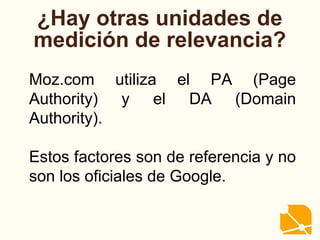 ¿Hay otras unidades de
medición de relevancia?
Moz.com utiliza el PA (Page
Authority) y el DA (Domain
Authority).
Estos factores son de referencia y no
son los oficiales de Google.
 