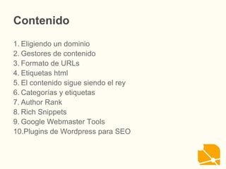 Contenido
1. Eligiendo un dominio
2. Gestores de contenido
3. Formato de URLs
4. Etiquetas html
5. El contenido sigue siendo el rey
6. Categorías y etiquetas
7. Author Rank
8. Rich Snippets
9. Google Webmaster Tools
10.Plugins de Wordpress para SEO
 