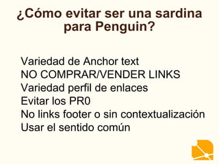 ¿Cómo evitar ser una sardina
para Penguin?
Variedad de Anchor text
NO COMPRAR/VENDER LINKS
Variedad perfil de enlaces
Evitar los PR0
No links footer o sin contextualización
Usar el sentido común
 