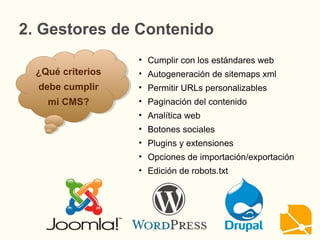 2. Gestores de Contenido
¿Qué criterios
debe cumplir
mi CMS?
¿Qué criterios
debe cumplir
mi CMS?
• Cumplir con los estándares web
• Autogeneración de sitemaps xml
• Permitir URLs personalizables
• Paginación del contenido
• Analítica web
• Botones sociales
• Plugins y extensiones
• Opciones de importación/exportación
• Edición de robots.txt
 