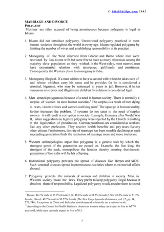 ‹  % L O D O 3 K L O L S V  F R P    

0$55,$*($1'',925(
32/*$0
0XVOLPV DUH RIWHQ DFFXVHG RI EHLQJ SURPLVFXRXV EHFDXVH SROJDP LV OHJDO LQ
,VODDP
 ,VODDP GLG QRW LQWURGXFH SROJDP 8QUHVWULFWHG SROJDP SUDFWLFHG LQ PRVW
KXPDQ VRFLHWLHVWKURXJKRXWWKHZRUOGLQHYHUDJH,VODDPUHJXODWHGSROJDPE
OLPLWLQJWKHQXPEHURIZLYHVDQGHVWDEOLVKLQJUHVSRQVLELOLWLQLWVSUDFWLFH
 0RQRJDP RI WKH :HVW LQKHULWHG IURP *UHHFH DQG 5RPH ZKHUH PHQ ZHUH
UHVWULFWHG E ODZWRRQHZLIHEXWZHUHIUHHWRKDYHDVPDQPLVWUHVVHVDPRQJWKH
PDMRULW VODYH SRSXODWLRQ DV WKH ZLVKHG,QWKH:HVWWRGDPRVWPDUULHGPHQ
KDYH H[WUDPDULWDO UHODWLRQV ZLWK PLVWUHVVHV JLUOIULHQGV DQG SURVWLWXWHV
RQVHTXHQWOWKH:HVWHUQFODLPWRPRQRJDPLVIDOVH
 0RQRJDPLOORJLFDO,IDPDQZLVKHVWRKDYHDVHFRQGZLIHZKRPKHWDNHVFDUHRI
DQG ZKRVH FKLOGUHQ FDUU KLV QDPH DQG KH SURYLGHV IRU KH LV FRQVLGHUHG D
FULPLQDO ELJDPLVW ZKR PD EH VHQWHQFHG WR HDUV LQ MDLO+RZHYHULIKHKDV
QXPHURXVPLVWUHVVHVDQGLOOHJLWLPDWHFKLOGUHQKLVUHODWLRQLVFRQVLGHUHGOHJDO
 0HQ FUHDWHGSROJDPRXVEHFDXVHRIDQHHGLQKXPDQVRFLHW7KHUHLVQRUPDOOD
VXUSOXV RI ZRPHQ LQPRVWKXPDQVRFLHWLHV
7KHVXUSOXVLVDUHVXOWRIPHQGLQJ
LQ ZDUVYLROHQWFULPHVDQGZRPHQRXWOLYLQJPHQ
7KHXSVXUJHLQKRPRVH[XDOLW
IXUWKHU LQFUHDVHV WKH SUREOHP ,I VVWHPV GR QRW FDWHU WR WKH QHHG RIVXUSOXV
ZRPHQ LWZLOOUHVXOWLQFRUUXSWLRQLQVRFLHW([DPSOH*HUPDQDIWHU:RUOG:DU
,, ZKHQVXJJHVWLRQVWROHJDOL]HSROJDPZHUHUHMHFWHGEWKHKXUFK5HVXOWLQJ
LQ WKH OHJDOL]DWLRQ RI SURVWLWXWLRQ *HUPDQSURVWLWXWHVDUHFRQVLGHUHGDVZRUNHUV
OLNH DQ RWKHU SURIHVVLRQ 7KH UHFHLYH KHDOWK EHQHILWV DQG SDWD[HVOLNHDQ
RWKHUFLWL]HQ)XUWKHUPRUHWKHUDWHRIPDUULDJHKDVEHHQVWHDGLOGHFOLQLQJDVHDFK
VXFFHHGLQJJHQHUDWLRQILQGVWKHLQVWLWXWLRQRIPDUULDJHPRUHDQGPRUHLUUHOHYDQW
 :HVWHUQ DQWKURSRORJLVWV DUJXH WKDW SROJDP LV D JHQHWLF WUDLW E ZKLFK WKH
VWURQJHVW JHQHV RI WKH JHQHUDWLRQ DUH SDVVHG RQ ([DPSOH WKH OLRQ NLQJ WKH
VWURQJHVW RI WKH SDFN PRQRSROL]HV WKH IHPDOHV WKHUHE LQVXULQJ WKDWWKHQH[W
JHQHUDWLRQRIOLRQFXEVZLOOEHKLVRIIVSULQJ
 ,QVWLWXWLRQDO SROJDP SUHYHQWV WKH VSUHDG RI GLVHDVHV OLNH +HUSHVDQG$,'6
6XFKYHQHUHDOGLVHDVHVVSUHDGLQSURPLVFXRXVVRFLHWLHVZKHUHH[WUDPDULWDODIIDLUV
DERXQG
 3ROJDP SURWHFWV WKH LQWHUHVWV RI ZRPHQ DQG FKLOGUHQ LQ VRFLHW 0HQ LQ
:HVWHUQ VRFLHW PDNH WKH ODZV7KHSUHIHUWRNHHSSROJDPLOOHJDOEHFDXVHLW
DEVROYHV WKHPRIUHVSRQVLELOLW/HJDOL]HGSROJDPZRXOGUHTXLUHWKHPWRVSHQG

5XVVLDPDOHWRIHPDOH8.PDOHWRIHPDOH86$PDOHWR
IHPDOH%UD]LOPDOHWRIHPDOH7KH1HZ(QFFORSDHGLD%ULWDQQLFDYROSS
 