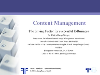 Content Management
The driving Factor for successful E-Business
Dr. Ulrich Kampffmeyer
Association for Information and Image Management International
Executive Director and Vice Chair AIIM Europe
PROJECT CONSULT Unternehmensberatung Dr. Ulrich Kampffmeyer GmbH
President
European Commission, DLM-Forum
Chair of the ICT/DML Steering Committee
PROJECT CONSULT Unternehmensberatung
Dr. Ulrich Kampffmeyer GmbH
 