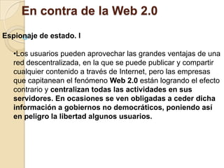 Se gana en portabilidad dado que una aplicación Web se puede utilizar desde cualquier navegador, pero se paga en concepto de rendimiento y funcionalidad.En contra de la Web 2.0Infinidad de problemas relacionados con la privacidadLas empresas utilizan los datos o archivos personales de los usuarios para muy diversos fines, tales como su venta a terceras empresas o el hecho de perder los derechos de una foto por subirla a determinada plataforma.