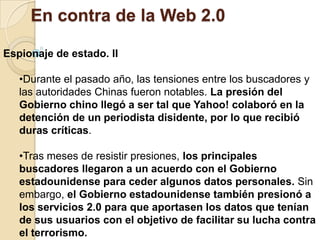Nuestra información puede quedar a merced de cualquiera que acceda al servicio web. Por otro lado se esta imponiendo la nueva tendencia en la selección de personal de utilizar las redes sociales para recabar información de los candidatos.En contra de la Web 2.0Masificación de la publicidad en internet.El hecho de que cada usuario pueda acceder a la información segmentada que le interesa ha hecho que los medios de comunicación tradicionales como la televisión, radio y prensa hayan perdido protagonismo. 