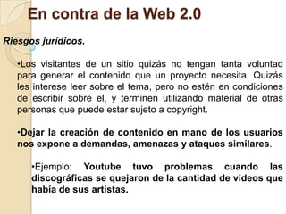 El hecho de que los usuarios utilicen las mismas fuentes para crear sus entradas, puede favorecer que una noticia falsa se difunda rápidamente por la World Wide Web.En contra de la Web 2.0Riesgos jurídicos.Los visitantes de un sitio quizás no tengan tanta voluntad para generar el contenido que un proyecto necesita. Quizás les interese leer sobre el tema, pero no estén en condiciones de escribir sobre el, y terminen utilizando material de otras personas que puede estar sujeto a copyright. 