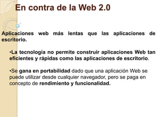 La web 2.0 , no pretendiéndolo, es un gran enemigo de la creatividad y la innovación por parte de los usuarios.En contra de la Web 2.0Provoca adicciónLos españoles son los más adictos a las redes sociales pero, a la vez, los menos tecnificados entre los principales consumidores europeos. Éste es el perfil que mostraron según las conclusiones de un estudio interno elaborado por Peoplesound