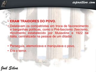 • ERAM TRAIDORES DO POVO.
• Delatavam os compatriotas em troca de favorecimento
e barganhas políticas, como o Pré-fascismo (fascismo,
movimento estabelecido por Mussoline e 1922 na
Itália, centralizada na pessoa de um ditador.
• Perseguia, atemorizava e manipulava o povo,
• Era o terror.
 