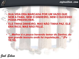 • SUA VIDA ERA MARCADA POR UM VAZIO QUE
NEM A FAMA, NEM O DINHEIRO, NEM O SUCESSO
PODIA PREENCHER.
• ELE TINHA DINHEIRO, MAS NÃO TINHA PAZ. ELE
ERA RICO, MAS NÃO FELIZ.
• “...Melhor é o pouco havendo temor do Senhor, do
que grande tesouro onde há inquietação...” (Pv
15:16).
 