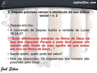 2. Zaqueu precisou vencer o obstáculo do seu status
social – v. 2
• Zaqueu era rico.
• A conversão de Zaqueu ilustra a verdade de Lucas
18:24-27:
• “Quão dificilmente entrarão no Reino de Deus os
que têm riquezas! Porque é mais fácil passar um
camelo pelo fundo de uma agulha do que entrar
um rico no Reino de Deus…”
• Sendo assim, quem pode ser salvo?
• Mas ele respondeu: Os impossíveis dos homens são
possíveis para Deus”.
 