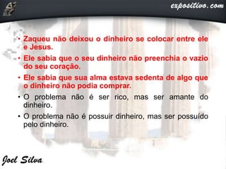 • Zaqueu não deixou o dinheiro se colocar entre ele
e Jesus.
• Ele sabia que o seu dinheiro não preenchia o vazio
do seu coração.
• Ele sabia que sua alma estava sedenta de algo que
o dinheiro não podia comprar.
• O problema não é ser rico, mas ser amante do
dinheiro.
• O problema não é possuir dinheiro, mas ser possuído
pelo dinheiro.
 