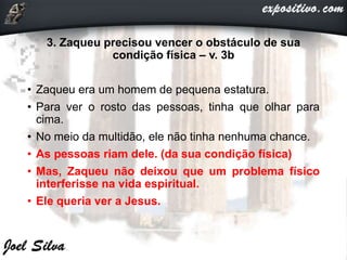3. Zaqueu precisou vencer o obstáculo de sua
condição física – v. 3b
• Zaqueu era um homem de pequena estatura.
• Para ver o rosto das pessoas, tinha que olhar para
cima.
• No meio da multidão, ele não tinha nenhuma chance.
• As pessoas riam dele. (da sua condição física)
• Mas, Zaqueu não deixou que um problema físico
interferisse na vida espiritual.
• Ele queria ver a Jesus.
 