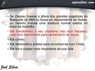• Se Zaqueu tivesse a altura dos grandes jogadores de
Basquete da NBA ou fosse um descendente de Golias,
ou mesmo tivesse uma estatura normal estaria no
meio da multidão.
• Ele transformou o seu problema não num fracasso,
mas num instrumento para aproximá-lo de Jesus.
• Ele correu.
• Ele demonstrou pressa para encontrar-se com Cristo.
• Ele fez o cooper mais importante da sua vida.
 