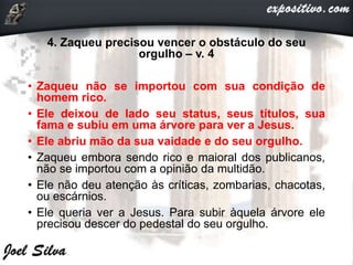 4. Zaqueu precisou vencer o obstáculo do seu
orgulho – v. 4
• Zaqueu não se importou com sua condição de
homem rico.
• Ele deixou de lado seu status, seus títulos, sua
fama e subiu em uma árvore para ver a Jesus.
• Ele abriu mão da sua vaidade e do seu orgulho.
• Zaqueu embora sendo rico e maioral dos publicanos,
não se importou com a opinião da multidão.
• Ele não deu atenção às críticas, zombarias, chacotas,
ou escárnios.
• Ele queria ver a Jesus. Para subir àquela árvore ele
precisou descer do pedestal do seu orgulho.
 