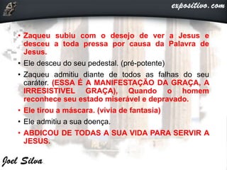 • Zaqueu subiu com o desejo de ver a Jesus e
desceu a toda pressa por causa da Palavra de
Jesus.
• Ele desceu do seu pedestal. (pré-potente)
• Zaqueu admitiu diante de todos as falhas do seu
caráter. (ESSA É A MANIFESTAÇÃO DA GRAÇA, A
IRRESISTIVEL GRAÇA), Quando o homem
reconhece seu estado miserável e depravado.
• Ele tirou a máscara. (vivia de fantasia)
• Ele admitiu a sua doença.
• ABDICOU DE TODAS A SUA VIDA PARA SERVIR A
JESUS.
 