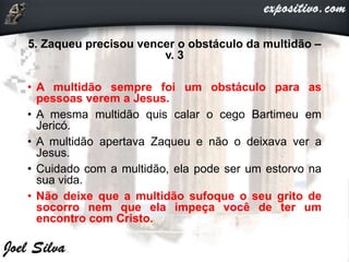 5. Zaqueu precisou vencer o obstáculo da multidão –
v. 3
• A multidão sempre foi um obstáculo para as
pessoas verem a Jesus.
• A mesma multidão quis calar o cego Bartimeu em
Jericó.
• A multidão apertava Zaqueu e não o deixava ver a
Jesus.
• Cuidado com a multidão, ela pode ser um estorvo na
sua vida.
• Não deixe que a multidão sufoque o seu grito de
socorro nem que ela impeça você de ter um
encontro com Cristo.
 