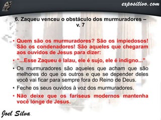 6. Zaqueu venceu o obstáculo dos murmuradores –
v. 7
• Quem são os murmuradores? São os impiedosos!
São os condenadores! São aqueles que chegaram
aos ouvidos de Jesus para dizer:
• “...Esse Zaqueu é lalau, ele é sujo, ele é indigno...”
• Os murmuradores são aqueles que acham que são
melhores do que os outros e que se depender deles
você vai ficar para sempre fora do Reino de Deus.
• Feche os seus ouvidos à voz dos murmuradores.
• Não deixe que os fariseus modernos mantenha
você longe de Jesus.
 