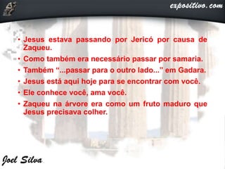 • Jesus estava passando por Jericó por causa de
Zaqueu.
• Como também era necessário passar por samaria.
• Também “...passar para o outro lado...” em Gadara.
• Jesus está aqui hoje para se encontrar com você.
• Ele conhece você, ama você.
• Zaqueu na árvore era como um fruto maduro que
Jesus precisava colher.
 