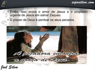 • Então, isso prova o amor de Jesus e o propósito
urgente de Jesus em salvar Zaqueu.
• O prazer de Deus é perdoar os seus pecados.
 