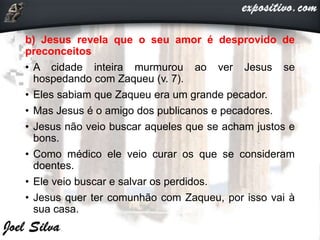 b) Jesus revela que o seu amor é desprovido de
preconceitos
• A cidade inteira murmurou ao ver Jesus se
hospedando com Zaqueu (v. 7).
• Eles sabiam que Zaqueu era um grande pecador.
• Mas Jesus é o amigo dos publicanos e pecadores.
• Jesus não veio buscar aqueles que se acham justos e
bons.
• Como médico ele veio curar os que se consideram
doentes.
• Ele veio buscar e salvar os perdidos.
• Jesus quer ter comunhão com Zaqueu, por isso vai à
sua casa.
 