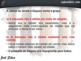 4. Jesus se revela a Zaqueu como a graça.
a) A salvação não é obtida por meio da religião.
• Jericó era a cidade dos sacerdotes, mas é o
negociante mais inescrupuloso da cidade que vai
procurar a Jesus e ser salvo.
b) A salvação não é obtida mediante uma vida
correta.
• Havia muitas pessoas de caráter em Jericó, mas Jesus
salva o homem mais odiado da cidade.
• O passado de Zaqueu era repugnante para todos.
 