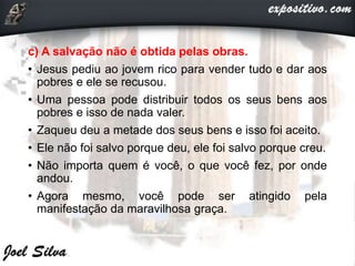 c) A salvação não é obtida pelas obras.
• Jesus pediu ao jovem rico para vender tudo e dar aos
pobres e ele se recusou.
• Uma pessoa pode distribuir todos os seus bens aos
pobres e isso de nada valer.
• Zaqueu deu a metade dos seus bens e isso foi aceito.
• Ele não foi salvo porque deu, ele foi salvo porque creu.
• Não importa quem é você, o que você fez, por onde
andou.
• Agora mesmo, você pode ser atingido pela
manifestação da maravilhosa graça.
 