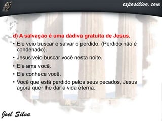 d) A salvação é uma dádiva gratuita de Jesus.
• Ele veio buscar e salvar o perdido. (Perdido não é
condenado).
• Jesus veio buscar você nesta noite.
• Ele ama você.
• Ele conhece você.
• Você que está perdido pelos seus pecados, Jesus
agora quer lhe dar a vida eterna.
 