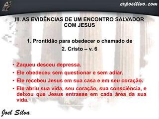 III. AS EVIDÊNCIAS DE UM ENCONTRO SALVADOR
COM JESUS
1. Prontidão para obedecer o chamado de
2. Cristo – v. 6
• Zaqueu desceu depressa.
• Ele obedeceu sem questionar e sem adiar.
• Ele recebeu Jesus em sua casa e em seu coração.
• Ele abriu sua vida, seu coração, sua consciência, e
deixou que Jesus entrasse em cada área da sua
vida.
 