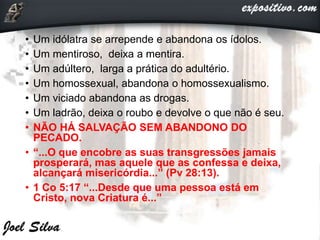 • Um idólatra se arrepende e abandona os ídolos.
• Um mentiroso, deixa a mentira.
• Um adúltero, larga a prática do adultério.
• Um homossexual, abandona o homossexualismo.
• Um viciado abandona as drogas.
• Um ladrão, deixa o roubo e devolve o que não é seu.
• NÃO HÁ SALVAÇÃO SEM ABANDONO DO
PECADO.
• “...O que encobre as suas transgressões jamais
prosperará, mas aquele que as confessa e deixa,
alcançará misericórdia...” (Pv 28:13).
• 1 Co 5:17 “...Desde que uma pessoa está em
Cristo, nova Criatura é...”
 