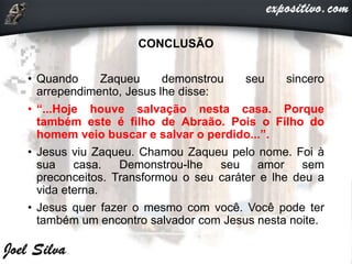 CONCLUSÃO
• Quando Zaqueu demonstrou seu sincero
arrependimento, Jesus lhe disse:
• “...Hoje houve salvação nesta casa. Porque
também este é filho de Abraão. Pois o Filho do
homem veio buscar e salvar o perdido...”.
• Jesus viu Zaqueu. Chamou Zaqueu pelo nome. Foi à
sua casa. Demonstrou-lhe seu amor sem
preconceitos. Transformou o seu caráter e lhe deu a
vida eterna.
• Jesus quer fazer o mesmo com você. Você pode ter
também um encontro salvador com Jesus nesta noite.
 