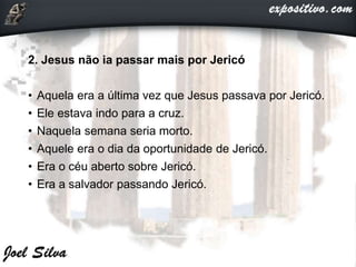 2. Jesus não ia passar mais por Jericó
• Aquela era a última vez que Jesus passava por Jericó.
• Ele estava indo para a cruz.
• Naquela semana seria morto.
• Aquele era o dia da oportunidade de Jericó.
• Era o céu aberto sobre Jericó.
• Era a salvador passando Jericó.
 
