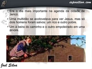 • Era o dia mais importante na agenda da cidade de
Jericó.
• Uma multidão se acotovelava para ver Jesus, mas só
dois homens foram salvos: um rico e outro pobre.
• Um à beira do caminho e o outro empoleirado em uma
árvore.
 