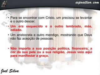 • Para se encontrar com Cristo, um precisou se levantar
e o outro descer.
• Um era esquecido e o outro lembrado, más,
odiado.
• Um aristocrata e outro mendigo, mostrando que Deus
não faz acepção de pessoas.
• Não importa a sua posição política, financeira, a
cor da sua pele ou a sua religião, Jesus veio aqui
para manifestar a graça.
 