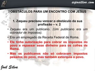 I OBSTÁCULOS PARA UM ENCONTRO COM JESUS
1. Zaqueu precisou vencer o obstáculo da sua
profissão – v. 2
• Zaqueu era um publicano. (Um publicano era um
cobrador de impostos).
• Era um empregado da Receita Federal de Roma.
• Ele tinha autorização para cobrar os impostos do
povo e repassar esse dinheiro para os cofres de
Roma.
• Mas os publicanos não só cobravam impostos
pesados do povo, mas também extorquia o povo.
 