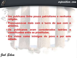 • Um publicano tinha pouco patriotismo e nenhuma
religião.
• Preocupava-se mais com o lucro do que com o
próximo.
• Os publicanos eram considerados ladrões e
classificados entre as prostitutas.
• Era vistos como inimigos do povo e por este
odiado.
 