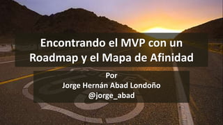 Encontrando el MVP con un
Roadmap y el Mapa de Afinidad
Por
Jorge Hernán Abad Londoño
@jorge_abad
 