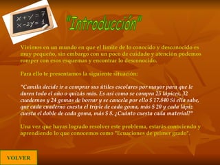 Vivimos en un mundo en que el límite de lo conocido y desconocido es muy pequeño, sin embargo con un poco de cuidado y atención podemos romper con esos esquemas y encontrar lo desconocido. Para ello te presentamos la siguiente situación: "Camila decide ir a comprar sus útiles escolares por mayor para que le duren todo el año o quizás más. Es así como  se compra 25 lápices, 32 cuadernos y 24 gomas de borrar y se cancela por ello $ 17.840 Si ella sabe, que cada cuaderno cuesta el triple de cada goma, más $ 20 y cada lápiz cuesta el doble de cada goma, más $ 8. ¿Cuánto cuesta cada material?"   Una vez que hayas logrado resolver este problema, estarás conociendo y aprendiendo lo que conocemos como "Ecuaciones de primer grado".  "Introducción" VOLVER 