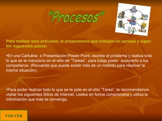 Para realizar esta actividad, te proponemos que trabajen en parejas y sigan los siguientes pasos: En una Cartulina  o Presentación Power Point, escribe el problema y realiza todo lo que se te menciono en el sitio de “Tareas”, para luego poder  exponerlo a tus compañeros. (Recuerda que puede existir más de un método para resolver la misma situación). Para poder realizar todo lo que se te pide en el sitio “Tarea”, te recomendamos visitar los siguientes Sitios de Internet. Leelos en forma comprensiva y utiliza la información que mas te convenga. "Procesos" VOLVER 