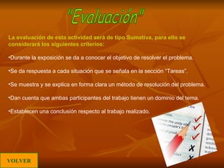 La evaluación de esta actividad será de tipo Sumativa, para ello se considerará los siguientes criterios: Durante la exposición se da a conocer el objetivo de resolver el problema. Se da respuesta a cada situación que se señala en la sección “Tareas”. Se muestra y se explica en forma clara un método de resolución del problema. Dan cuenta que ambas participantes del trabajo tienen un dominio del tema. Establecen una conclusión respecto al trabajo realizado. "Evaluación" VOLVER 