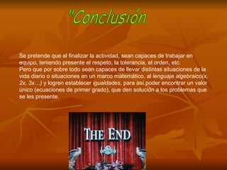 Se pretende que al finalizar la actividad, sean capaces de trabajar en equipo, teniendo presente el respeto, la tolerancia, el orden, etc. Pero que por sobre todo sean capaces de llevar distintas situaciones de la vida diario o situaciones en un marco matemático, al  lenguaje algebraico(x, 2x, 3x…)  y logren establecer  igualdades , para así poder encontrar un valor único (ecuaciones de primer grado), que den solución a los problemas que se les presente. "Conclusión 