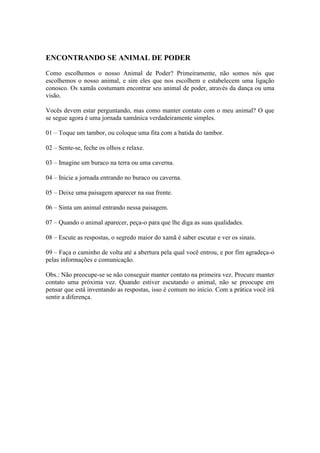 ENCONTRANDO SE ANIMAL DE PODER
Como escolhemos o nosso Animal de Poder? Primeiramente, não somos nós que
escolhemos o nosso animal, e sim eles que nos escolhem e estabelecem uma ligação
conosco. Os xamãs costumam encontrar seu animal de poder, através da dança ou uma
visão.
Vocês devem estar perguntando, mas como manter contato com o meu animal? O que
se segue agora é uma jornada xamânica verdadeiramente simples.
01 – Toque um tambor, ou coloque uma fita com a batida do tambor.
02 – Sente-se, feche os olhos e relaxe.
03 – Imagine um buraco na terra ou uma caverna.
04 – Inicie a jornada entrando no buraco ou caverna.
05 – Deixe uma paisagem aparecer na sua frente.
06 – Sinta um animal entrando nessa paisagem.
07 – Quando o animal aparecer, peça-o para que lhe diga as suas qualidades.
08 – Escute as respostas, o segredo maior do xamã é saber escutar e ver os sinais.
09 – Faça o caminho de volta até a abertura pela qual você entrou, e por fim agradeça-o
pelas informações e comunicação.
Obs.: Não preocupe-se se não conseguir manter contato na primeira vez. Procure manter
contato uma próxima vez. Quando estiver escutando o animal, não se preocupe em
pensar que está inventando as respostas, isso é comum no início. Com a prática você irá
sentir a diferença.
 